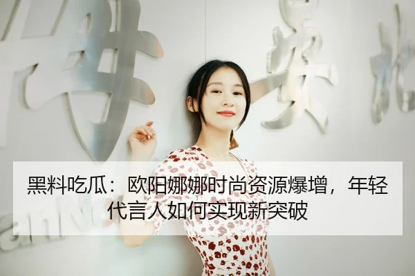 黑料吃瓜：欧阳娜娜时尚资源爆增，年轻代言人如何实现新突破