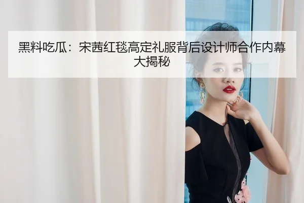 黑料吃瓜：宋茜红毯高定礼服背后设计师合作内幕大揭秘