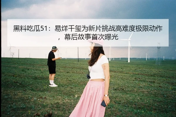 黑料吃瓜51：易烊千玺为新片挑战高难度极限动作，幕后故事首次曝光