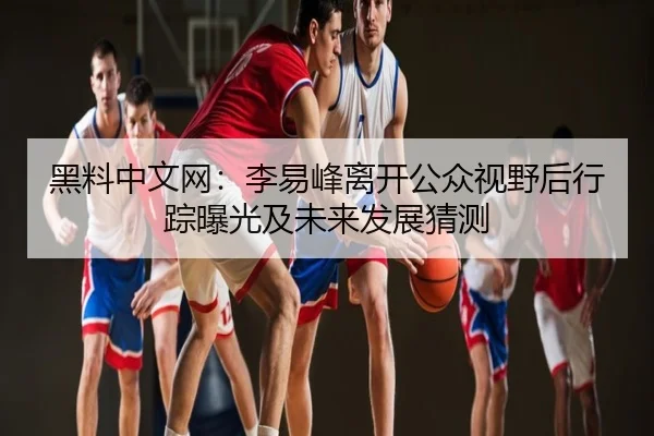 黑料中文网：李易峰离开公众视野后行踪曝光及未来发展猜测