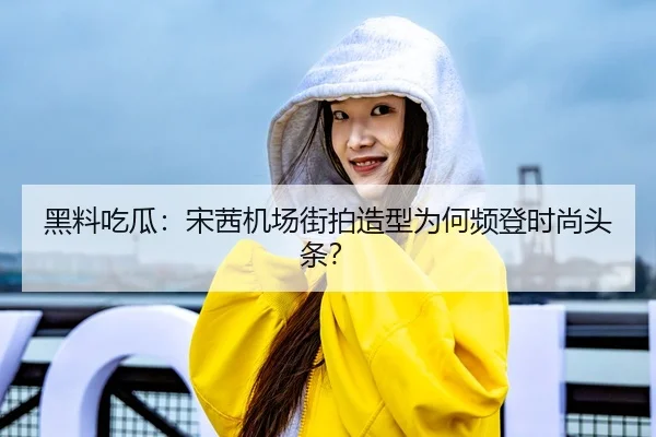 黑料吃瓜：宋茜机场街拍造型为何频登时尚头条？