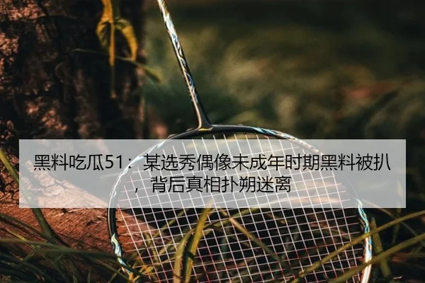 黑料吃瓜51：某选秀偶像未成年时期黑料被扒，背后真相扑朔迷离