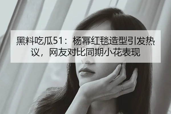 黑料吃瓜51：杨幂红毯造型引发热议，网友对比同期小花表现